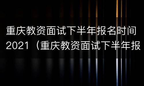 重庆教资面试下半年报名时间2021（重庆教资面试下半年报名时间2021年）
