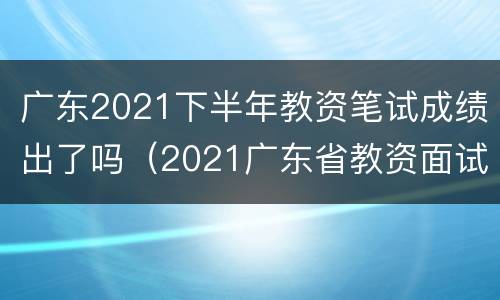 广东2021下半年教资笔试成绩出了吗（2021广东省教资面试成绩）