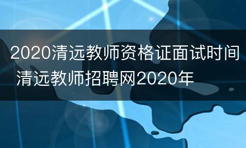 2020清远教师资格证面试时间 清远教师招聘网2020年