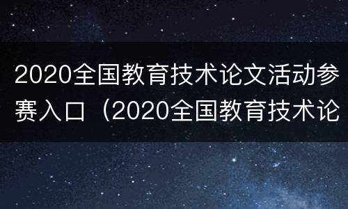 2020全国教育技术论文活动参赛入口（2020全国教育技术论文活动参赛入口在哪）