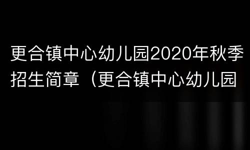 更合镇中心幼儿园2020年秋季招生简章（更合镇中心幼儿园2020年秋季招生简章）