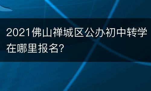 2021佛山禅城区公办初中转学在哪里报名？