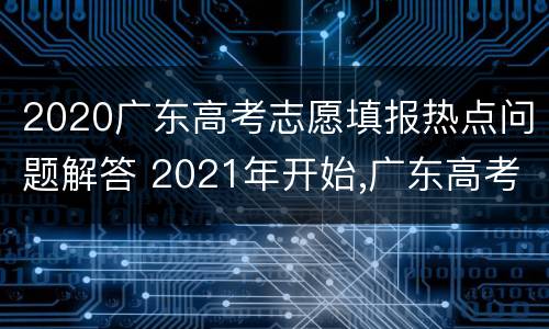2020广东高考志愿填报热点问题解答 2021年开始,广东高考志愿填报采取什么模式