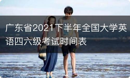 广东省2021下半年全国大学英语四六级考试时间表