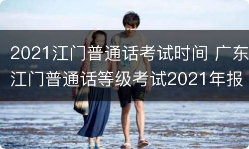 2021江门普通话考试时间 广东江门普通话等级考试2021年报名时间