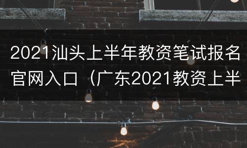 2021汕头上半年教资笔试报名官网入口（广东2021教资上半年笔试报名时间）