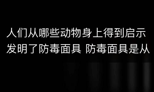 人们从哪些动物身上得到启示发明了防毒面具 防毒面具是从哪种动物得到启示