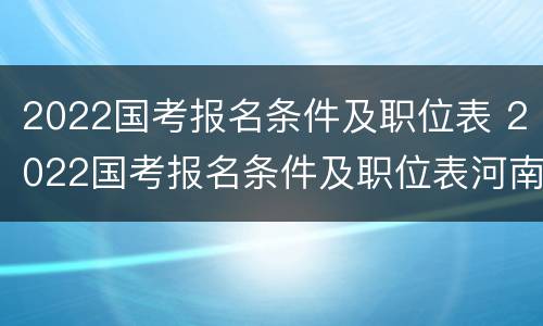 2022国考报名条件及职位表 2022国考报名条件及职位表河南