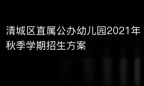 清城区直属公办幼儿园2021年秋季学期招生方案