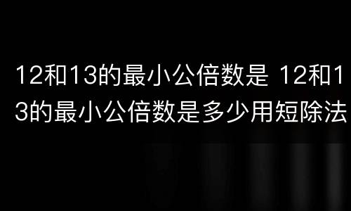12和13的最小公倍数是 12和13的最小公倍数是多少用短除法