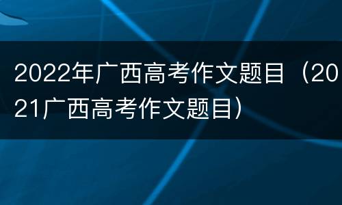 2022年广西高考作文题目（2021广西高考作文题目）