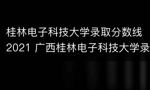 桂林电子科技大学录取分数线2021 广西桂林电子科技大学录取
