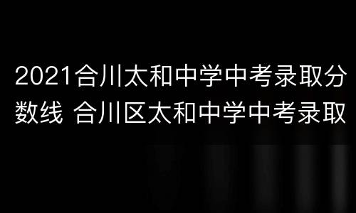 2021合川太和中学中考录取分数线 合川区太和中学中考录取分数2021