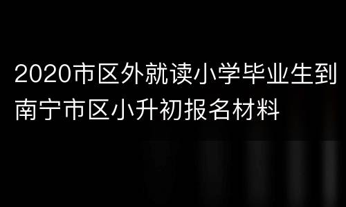 2020市区外就读小学毕业生到南宁市区小升初报名材料