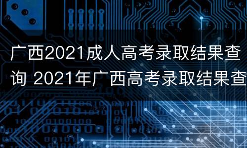 广西2021成人高考录取结果查询 2021年广西高考录取结果查询