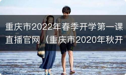 重庆市2022年春季开学第一课直播官网（重庆市2020年秋开学第一课视频）