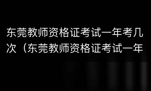 东莞教师资格证考试一年考几次（东莞教师资格证考试一年考几次报名）