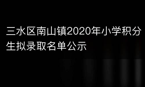 三水区南山镇2020年小学积分生拟录取名单公示