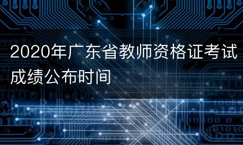 2020年广东省教师资格证考试成绩公布时间