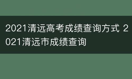 2021清远高考成绩查询方式 2021清远市成绩查询