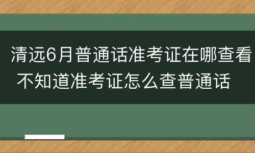 清远6月普通话准考证在哪查看 不知道准考证怎么查普通话