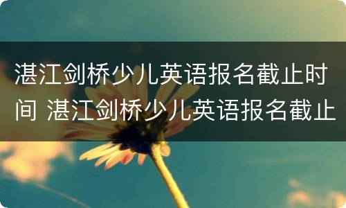湛江剑桥少儿英语报名截止时间 湛江剑桥少儿英语报名截止时间表