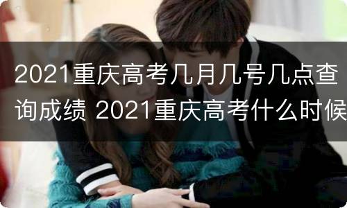 2021重庆高考几月几号几点查询成绩 2021重庆高考什么时候查成绩