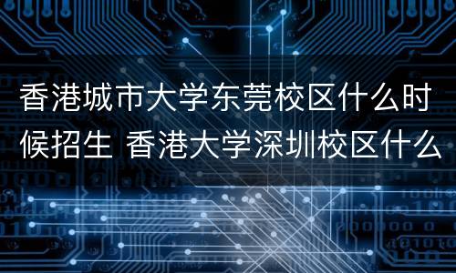 香港城市大学东莞校区什么时候招生 香港大学深圳校区什么时候招生