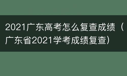 2021广东高考怎么复查成绩（广东省2021学考成绩复查）