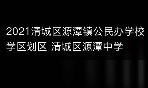 2021清城区源潭镇公民办学校学区划区 清城区源潭中学