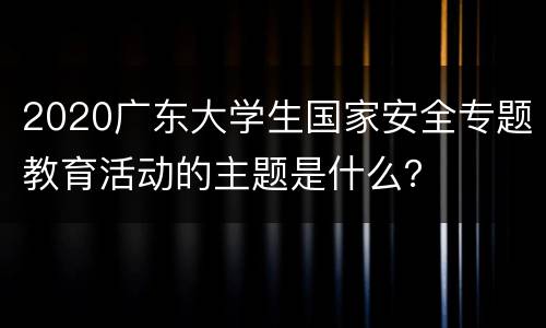 2020广东大学生国家安全专题教育活动的主题是什么？