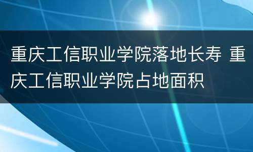重庆工信职业学院落地长寿 重庆工信职业学院占地面积