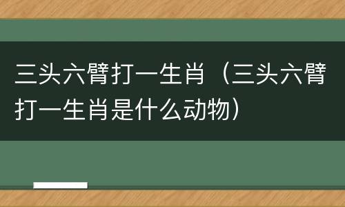 三头六臂打一生肖（三头六臂打一生肖是什么动物）