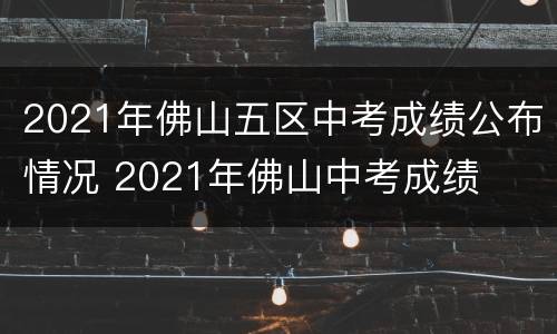 2021年佛山五区中考成绩公布情况 2021年佛山中考成绩