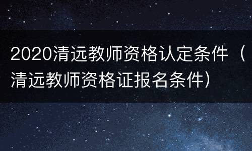 2020清远教师资格认定条件（清远教师资格证报名条件）