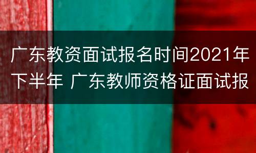 广东教资面试报名时间2021年下半年 广东教师资格证面试报名时间2021年下半年