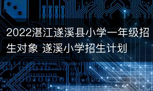 2022湛江遂溪县小学一年级招生对象 遂溪小学招生计划