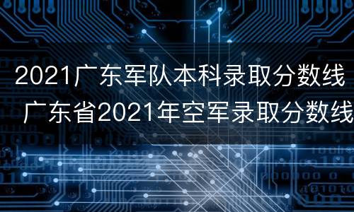 2021广东军队本科录取分数线 广东省2021年空军录取分数线