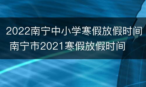 2022南宁中小学寒假放假时间 南宁市2021寒假放假时间
