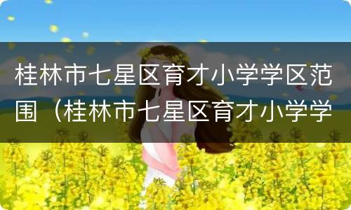 桂林市七星区育才小学学区范围（桂林市七星区育才小学学区范围划分）