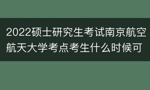 2022硕士研究生考试南京航空航天大学考点考生什么时候可以进入学校?
