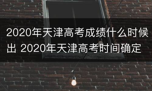 2020年天津高考成绩什么时候出 2020年天津高考时间确定