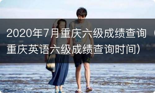 2020年7月重庆六级成绩查询（重庆英语六级成绩查询时间）