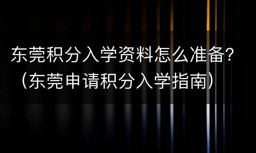 东莞积分入学资料怎么准备？（东莞申请积分入学指南）