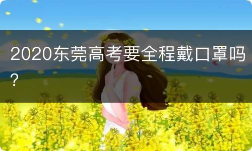2020东莞高考要全程戴口罩吗？