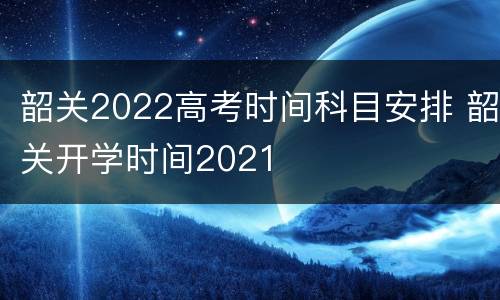 韶关2022高考时间科目安排 韶关开学时间2021