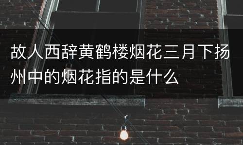 故人西辞黄鹤楼烟花三月下扬州中的烟花指的是什么