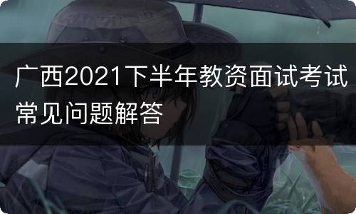 广西2021下半年教资面试考试常见问题解答