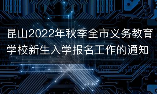 昆山2022年秋季全市义务教育学校新生入学报名工作的通知