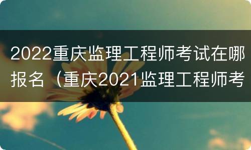 2022重庆监理工程师考试在哪报名（重庆2021监理工程师考试报名时间）